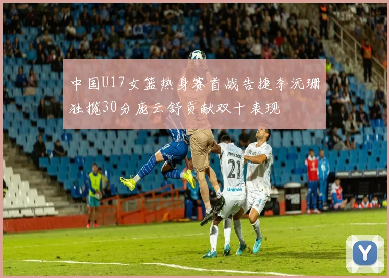 中国U17女篮热身赛首战告捷李沅珊独揽30分庞云舒贡献双十表现