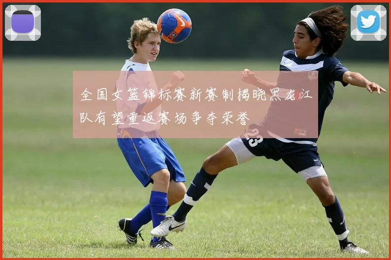 全国女篮锦标赛新赛制揭晓黑龙江队有望重返赛场争夺荣誉