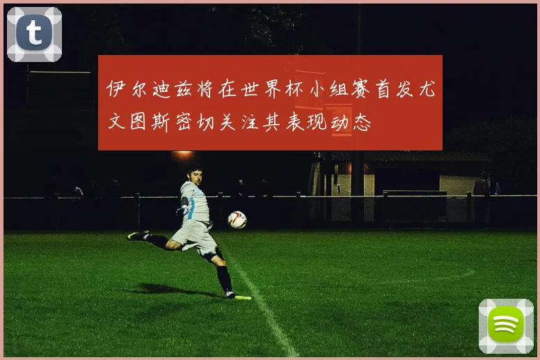 伊尔迪兹将在世界杯小组赛首发尤文图斯密切关注其表现动态