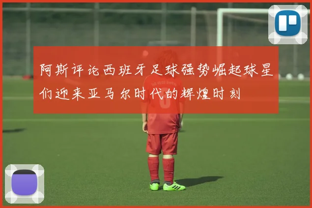 阿斯评论西班牙足球强势崛起球星们迎来亚马尔时代的辉煌时刻