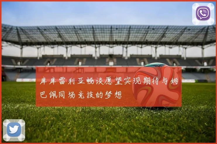 库库雷利亚畅谈愿望实现期待与姆巴佩同场竞技的梦想